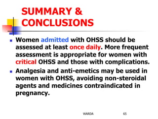 n  Women admitted with OHSS should be
assessed at least once daily. More frequent
assessment is appropriate for women with
critical OHSS and those with complications.
n  Analgesia and anti-emetics may be used in
women with OHSS, avoiding non-steroidal
agents and medicines contraindicated in
pregnancy.
WARDA 65
SUMMARY &
CONCLUSIONS
 