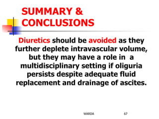 Diuretics should be avoided as they
further deplete intravascular volume,
but they may have a role in a
multidisciplinary setting if oliguria
persists despite adequate fluid
replacement and drainage of ascites.
WARDA 67
SUMMARY &
CONCLUSIONS
 