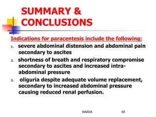 Indications for paracentesis include the following:
1.  severe abdominal distension and abdominal pain
secondary to ascites
2.  shortness of breath and respiratory compromise
secondary to ascites and increased intra-
abdominal pressure
3.  oliguria despite adequate volume replacement,
secondary to increased abdominal pressure
causing reduced renal perfusion.
WARDA 68
SUMMARY &
CONCLUSIONS
 