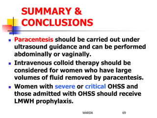 n  Paracentesis should be carried out under
ultrasound guidance and can be performed
abdominally or vaginally.
n  Intravenous colloid therapy should be
considered for women who have large
volumes of fluid removed by paracentesis.
n  Women with severe or critical OHSS and
those admitted with OHSS should receive
LMWH prophylaxis.
WARDA 69
SUMMARY &
CONCLUSIONS
 