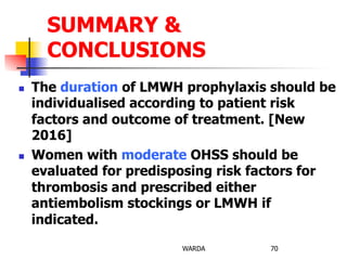 n  The duration of LMWH prophylaxis should be
individualised according to patient risk
factors and outcome of treatment. [New
2016]
n  Women with moderate OHSS should be
evaluated for predisposing risk factors for
thrombosis and prescribed either
antiembolism stockings or LMWH if
indicated.
WARDA 70
SUMMARY &
CONCLUSIONS
 