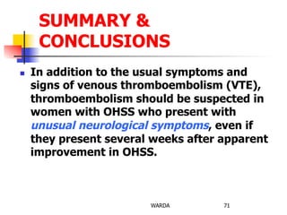 n  In addition to the usual symptoms and
signs of venous thromboembolism (VTE),
thromboembolism should be suspected in
women with OHSS who present with
unusual neurological symptoms, even if
they present several weeks after apparent
improvement in OHSS.
WARDA 71
SUMMARY &
CONCLUSIONS
 