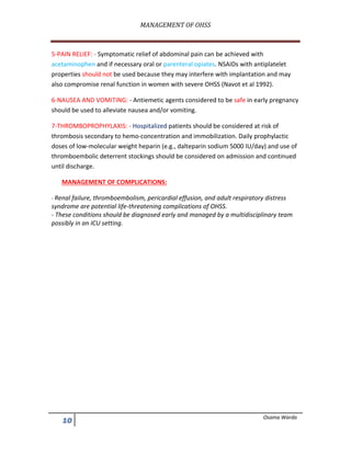 MANAGEMENT	OF	OHSS	
	
!/ Osama Warda
5-PAIN RELIEF: - Symptomatic relief of abdominal pain can be achieved with
acetaminophen and if necessary oral or parenteral opiates. NSAIDs with antiplatelet
properties should not be used because they may interfere with implantation and may
also compromise renal function in women with severe OHSS (Navot et al 1992).
6-NAUSEA AND VOMITING: - Antiemetic agents considered to be safe in early pregnancy
should be used to alleviate nausea and/or vomiting.
7-THROMBOPROPHYLAXIS: - Hospitalized patients should be considered at risk of
thrombosis secondary to hemo-concentration and immobilization. Daily prophylactic
doses of low-molecular weight heparin (e.g., dalteparin sodium 5000 IU/day) and use of
thromboembolic deterrent stockings should be considered on admission and continued
until discharge.
MANAGEMENT OF COMPLICATIONS:
- Renal failure, thromboembolism, pericardial effusion, and adult respiratory distress
syndrome are potential life-threatening complications of OHSS.
- These conditions should be diagnosed early and managed by a multidisciplinary team
possibly in an ICU setting.
 