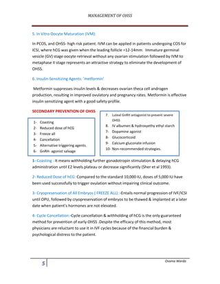 MANAGEMENT	OF	OHSS	
	
* Osama Warda
5. In Vitro Oocyte Maturation (IVM):
In PCOS, and OHSS- high risk patient. IVM can be applied in patients undergoing COS for
ICSI, where hCG was given when the leading follicle =12-14mm. Immature germinal
vesicle (GV) stage oocyte retrieval without any ovarian stimulation followed by IVM to
metaphase II stage represents an attractive strategy to eliminate the development of
OHSS.
6. Insulin-Sensitizing Agents: ’metformin’
Metformin suppresses insulin levels & decreases ovarian theca cell androgen
production, resulting in improved ovulatory and pregnancy rates. Metformin is effective
insulin sensitizing agent with a good safety profile.
SECONDARY PREVENTION OF OHSS
1- Coasting : It means withholding further gonadotropin stimulation & delaying hCG
administration until E2 levels plateau or decrease significantly (Sher et al 1993).
2- Reduced Dose of hCG: Compared to the standard 10,000 IU, doses of 5,000 IU have
been used successfully to trigger ovulation without impairing clinical outcome.
3- Cryopreservation of All Embryos ( FREEZE ALL): -Entails normal progression of IVF/ICSI
until OPU, followed by cryopreservation of embryos to be thawed & implanted at a later
date when patient’s hormones are not elevated.
4- Cycle Cancellation:-Cycle cancellation & withholding of hCG is the only guaranteed
method for prevention of early OHSS .Despite the efficacy of this method, most
physicians are reluctant to use it in IVF cycles because of the financial burden &
psychological distress to the patient.
1- Coasting
2- Reduced dose of hCG
3- Freeze all
4- Cancellation
5- Alternative triggering agents.
6- GnRH- agonist salvage
7. Luteal GnRH antagonist to prevent severe
OHSS
8. IV albumen & hydroxyethy ethyl starch
7- Dopamine agonist
8- Glucocorticoid
9- Calcium gluconate infusion
10- Non-recommended strategies.
 