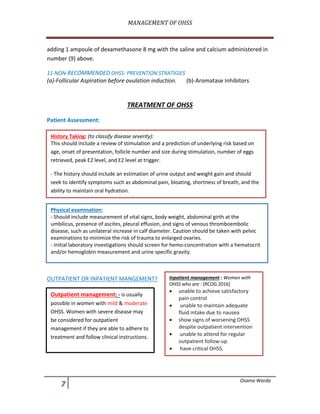 MANAGEMENT	OF	OHSS	
	
, Osama Warda
adding 1 ampoule of dexamethasone 8 mg with the saline and calcium administered in
number (9) above.
11-NON-RECOMMENDED OHSS- PREVENTION STRATIGIES
(a)-Follicular Aspiration before ovulation induction. (b)-Aromatase Inhibitors
TREATMENT OF OHSS
Patient Assessment:
OUTPATIENT OR INPATIENT MANGEMENT?
History Taking: (to classify disease severity):
This should include a review of stimulation and a prediction of underlying risk based on
age, onset of presentation, follicle number and size during stimulation, number of eggs
retrieved, peak E2 level, and E2 level at trigger.
- The history should include an estimation of urine output and weight gain and should
seek to identify symptoms such as abdominal pain, bloating, shortness of breath, and the
ability to maintain oral hydration.
Physical examination:
- Should include measurement of vital signs, body weight, abdominal girth at the
umbilicus, presence of ascites, pleural effusion, and signs of venous thromboembolic
disease, such as unilateral increase in calf diameter. Caution should be taken with pelvic
examinations to minimize the risk of trauma to enlarged ovaries.
- Initial laboratory investigations should screen for hemo-concentration with a hematocrit
and/or hemoglobin measurement and urine specific gravity.
Outpatient management: - is usually
possible in women with mild & moderate
OHSS. Women with severe disease may
be considered for outpatient
management if they are able to adhere to
treatment and follow clinical instructions.
Inpatient management : Women with
OHSS who are : [RCOG 2016]
• unable to achieve satisfactory
pain control
• unable to maintain adequate
fluid intake due to nausea
• show signs of worsening OHSS
despite outpatient intervention
• unable to attend for regular
outpatient follow-up
• have critical OHSS.
 