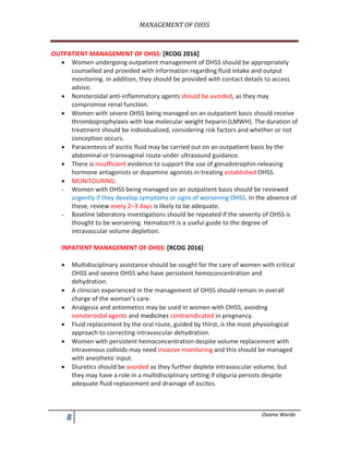 MANAGEMENT	OF	OHSS	
	
- Osama Warda
OUTPATIENT MANAGEMENT OF OHSS: [RCOG 2016]
• Women undergoing outpatient management of OHSS should be appropriately
counselled and provided with information regarding fluid intake and output
monitoring. In addition, they should be provided with contact details to access
advice.
• Nonsteroidal anti-inflammatory agents should be avoided, as they may
compromise renal function.
• Women with severe OHSS being managed on an outpatient basis should receive
thromboprophylaxis with low molecular weight heparin (LMWH). The duration of
treatment should be individualized, considering risk factors and whether or not
conception occurs.
• Paracentesis of ascitic fluid may be carried out on an outpatient basis by the
abdominal or transvaginal route under ultrasound guidance.
• There is insufficient evidence to support the use of gonadotrophin-releasing
hormone antagonists or dopamine agonists in treating established OHSS.
• MONITOURING:
- Women with OHSS being managed on an outpatient basis should be reviewed
urgently if they develop symptoms or signs of worsening OHSS. In the absence of
these, review every 2–3 days is likely to be adequate.
- Baseline laboratory investigations should be repeated if the severity of OHSS is
thought to be worsening. Hematocrit is a useful guide to the degree of
intravascular volume depletion.
INPATIENT MANAGEMENT OF OHSS: [RCOG 2016]
• Multidisciplinary assistance should be sought for the care of women with critical
OHSS and severe OHSS who have persistent hemoconcentration and
dehydration.
• A clinician experienced in the management of OHSS should remain in overall
charge of the woman’s care.
• Analgesia and antiemetics may be used in women with OHSS, avoiding
nonsteroidal agents and medicines contraindicated in pregnancy.
• Fluid replacement by the oral route, guided by thirst, is the most physiological
approach to correcting intravascular dehydration.
• Women with persistent hemoconcentration despite volume replacement with
intravenous colloids may need invasive monitoring and this should be managed
with anesthetic input.
• Diuretics should be avoided as they further deplete intravascular volume, but
they may have a role in a multidisciplinary setting if oliguria persists despite
adequate fluid replacement and drainage of ascites.
 