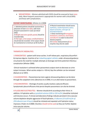MANAGEMENT	OF	OHSS	
	
. Osama Warda
• MOUNITORING: - Women admitted with OHSS should be assessed at least once
daily. More frequent assessment is appropriate for women with critical OHSS
and those with complications.
PATIENT MONITOURING: (Whelan et al 2000)
THERAPEUTIC MODALITIES:
1-PARACENTESIS: -patient with tense ascites. It will relieve pain, respiratory discomfort
& improve oliguria. Insertion of an indwelling pigtail catheter under ultrasound guidance
circumvents the need for multiple attempts at drainage and limits potential infectious
complication (Whelan 2000).
Clinical resolution is achieved when paracentesis output starts to decrease as urine
output increases. When ascites output is < 50 mL/ day the catheter can be removed
(Rahami et al 1997).
2-CULDOCENTESIS: - Paracentesis by trans-vaginal ultrasound guidance can be done
through the outpatient clinic (Abramov et al 1999). It is an alternative to paracentesis.
3-PLEURACENTESIS: - Drainage of ascites usually resolves a pleural effusion.
Symptomatic pleural effusions that persist despite paracentesis can also be drained.
4-FLUIDS AND ELECTROLYTES: - Women should drink according to their thirst. In
addition, IV hydration with a crystalloid solution (100 to 150 mL/hr) should be instituted
until diuresis occurs. If clinical and laboratory findings indicate persistent intra-vascular
volume depletion despite aggressive IV fluid hydration, IV albumin (15 to20 mL/hr of
25% albumin over 4 hours) should be initiated and repeated until hydration status
improves ( Fluker et al 2000). Diuretics should not be used as they can further deplete
intra-vascular volume.
1- Admitted patients should be assessed by a
physician at least once daily, with more
frequent assessment in cases of critical
OHSS.
2-Weight and urine specific gravity should be
recorded daily.
3-Vital signs, urine output, and fluid balance
should also be recorded. Urine output should
be maintained at a minimum of 30 mL/hour.
4-Physical examination should assess
hydration, cardiorespiratory status,
degree of ascites, and signs of
thromboembolism.
5-Daily monitoring of hemoglobin,
hematocrit, creatinine, electrolytes,
and albumin is useful to document
disease progress.
6-A weekly measurement of liver
enzymes may also be useful.
 