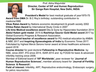 President’s Medal for best medical graduate of year1970-75
Award from DMA Dr. B.C Roy’s birthday: outstanding contribution to
medicine1999
Vikas Ratan Award by Nations economic development & growth society 2002
Chitsa Ratan Award by International Study Circle in 2007
Life time Medical excellence award Obs & Gyne by Hippocrates foundation 2014
Abdul Kalam gold medal 2015 & Rashtriya Gaurav Gold Medal award 2017 by
Global Economic Progress & Research Association.
Distinguished teacher of excellence award for PG medical education by ANBAI
& NBE 2017 and Inspiring Gynecologists of India by Economic Times 2017.
Felicitated by highest Merck Serono honor award at times healthcare achievers
award 2018
Course director for post doctoral Fellowship in Reproductive Medicine by
NBE, since 2007, IFS since 2014, ISAR 2014 and by FOGSI for basic & advanced
infertility training since 2008.
Member of Editorial board of ‘IVF Worldwide’, peer reviewer for ‘Journal of
Human Reproductive Sciences’, member advisory board for ‘Journal of Fertility
Science & Research’.
Field of interest: Infertility, ART, Reproductive endocrinology, Endoscopic surgery
for pelvic resurrection. and ART.
Prof. Abha Majumdar
Director, Center of IVF and Human Reproduction
Sir Ganga Ram Hospital, New Delhi, INDIA
 