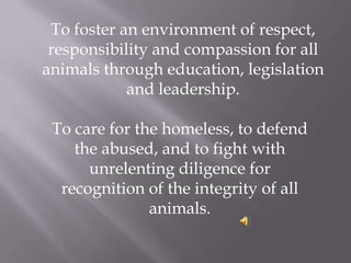  	To foster an environment of respect, responsibility and compassion for all animals through education, legislation and leadership.  To care for the homeless, to defend the abused, and to fight with unrelenting diligence for recognition of the integrity of all animals. 