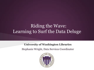Riding the Wave:
Learning to Surf the Data Deluge
University of Washington Libraries
Stephanie Wright, Data Services Coordinator
 