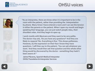 “As an interpreter, there are times when it is important to be in the  
room with the patient, rather than providing the interpretation
by phone. Many times I have entered a room and I can see the tension
in either the parents or the patient. When I open my mouth and begin
speaking their language, you can just watch people relax, their
shoulders relax. And they begin to open up.
I work mostly with Mexicans and they want to be very polite.
The doctor may ask, ‘Do you have any questions?’ And they are
likely to respond ‘No. Everything is ﬁne.’This shows politeness.
However, by the expression on their face I know they have
questions. I will then say to the patient, ‘You can ask whatever you
want.’ And they would then ask that question and this whole other
thing would be discovered by the doctor - something they hadn’t
been aware of.”
Jaime Pláceres, Spanish Medical Interpreter
OHSUTranslation & Interpreter Services
OHSU voices
 