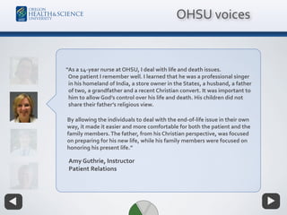 “As a 14-year nurse at OHSU, I deal with life and death issues.
One patient I remember well. I learned that he was a professional singer
in his homeland of India, a store owner in the States, a husband, a father
of two, a grandfather and a recent Christian convert. It was important to
him to allow God’s control over his life and death. His children did not
share their father’s religious view.
By allowing the individuals to deal with the end-of-life issue in their own
way, it made it easier and more comfortable for both the patient and the
family members.The father, from his Christian perspective, was focused
on preparing for his new life, while his family members were focused on
honoring his present life.”
Amy Guthrie, Instructor
Patient Relations
OHSU voices
 