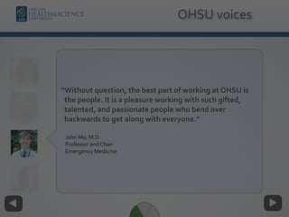 “Without question, the best part of working at OHSU is
the people. It is a pleasure working with such gifted,
talented, and passionate people who bend over
backwards to get along with everyone.”
John Ma, M.D. 
Professor and Chair 
Emergency Medicine
OHSU voices
 