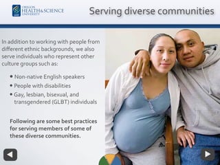 In addition to working with people from
diﬀerent ethnic backgrounds, we also
serve individuals who represent other
culture groups such as:
• Non-native English speakers
• People with disabilities
•Gay, lesbian, bisexual, and
transgendered (GLBT) individuals
Serving diverse communities
Following are some best practices
for serving members of some of
these diverse communities.
 