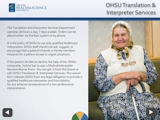 OHSUTranslation &
Interpreter Services
TheTranslation and Interpreter Services Department
operates 24 hours a day, 7 days a week. Orders can be
placed either via the Epic system or by phone.
It is the policy of OHSU to use only qualiﬁed healthcare
interpreters. OHSU staﬀ should not ask, suggest, or
encourage that a patient’s friends or family members
interpret for a patient except in urgent situations.
If the patient decides to decline the help of the OHSU
interpreter, he/she has to sign a Medical Interpreter
ServicesWaiver Form. You can get it from the Ozone or
call OHSUTranslation & Interpreter Services.This waiver
form releases OHSU from any legal obligation to provide a
qualiﬁed healthcare interpreter and from liability
for any adverse consequences of a non-professional
interpretation.
 