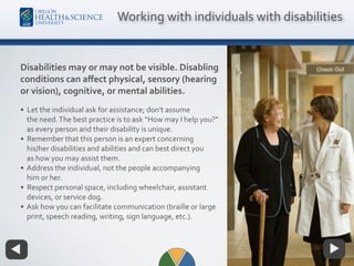 Disabilities may or may not be visible. Disabling
conditions can aﬀect physical, sensory (hearing
or vision), cognitive, or mental abilities.
• Let the individual ask for assistance; don’t assume
the need.The best practice is to ask “How may I help you?”
as every person and their disability is unique.
• Remember that this person is an expert concerning
his/her disabilities and abilities and can best direct you
as how you may assist them.
• Address the individual, not the people accompanying
him or her.
• Respect personal space, including wheelchair, assistant
devices, or service dog.
• Ask how you can facilitate communication (braille or large
print, speech reading, writing, sign language, etc.).
Working with individuals with disabilities
 