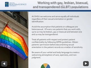 At OHSU we welcome and serve equally all individuals
regardless of their sexual orientation or gender
identiﬁcation.
Avoid the assumption that patients or colleagues are
heterosexual. Of every 100 patients that you work with,
up to 10 may be lesbian, gay or bisexual and between one
and 10 may be transgendered.
Treat all patients with respect and protect patient
conﬁdentiality by following HIPPA guidelines. Obtain
patients’ permission before documenting sexual
orientation in the patient records as a matter of sensitivity.
Be aware of your verbal and body language to create a
welcoming atmosphere of care, openness, and non-
judgment.
Working with gay, lesbian, bisexual,
and transgendered (GLBT) populations
 