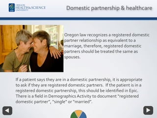 Oregon law recognizes a registered domestic
partner relationship as equivalent to a
marriage, therefore, registered domestic
partners should be treated the same as
spouses.
Domestic partnership & healthcare
If a patient says they are in a domestic partnership, it is appropriate
to ask if they are registered domestic partners. If the patient is in a
registered domestic partnership, this should be identiﬁed in Epic.
There is a ﬁeld in Demographics Activity to document “registered
domestic partner”, “single” or “married”.
 