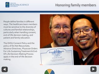 People deﬁne families in diﬀerent
ways.The healthcare team members
must be sensitive to the diversity of
cultures and familial relationships,
particularly when handling consent,
end-of-life decision making, and
patient and family education.
The OHSU Consent Policy and the
policy of Do Not Resuscitate,
Advance Directives, Physician Orders
For Life-SustainingTreatment & End-
Of-Life Decision-Making Process
apply in the end-of-life decision
making.
Honoring family members
 