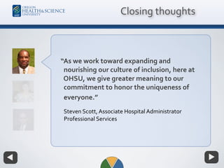Closing thoughts
“As we work toward expanding and
nourishing our culture of inclusion, here at
OHSU, we give greater meaning to our
commitment to honor the uniqueness of
everyone.”
Steven Scott, Associate Hospital Administrator
Professional Services
 