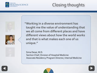 Closing thoughts
“Working in a diverse environment has
taught me the value of understanding that
we all come from diﬀerent places and have
diﬀerent views about how the world works
and that is what makes each one of us
unique.”
Sima Desai, M.D. 
Section Chief, Division of Hospital Medicine 
Associate Residency Program Director, Internal Medicine
 