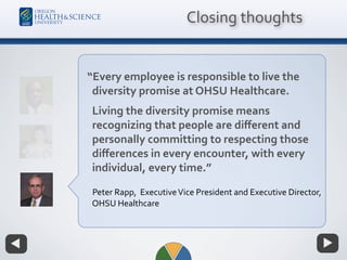 “Every employee is responsible to live the
diversity promise at OHSU Healthcare.
Living the diversity promise means
recognizing that people are diﬀerent and
personally committing to respecting those
diﬀerences in every encounter, with every
individual, every time.”
Peter Rapp, ExecutiveVice President and Executive Director,
OHSU Healthcare
Closing thoughts
 