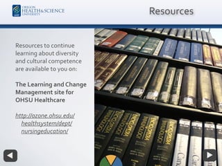 Resources to continue
learning about diversity
and cultural competence
are available to you on:
The Learning and Change
Management site for
OHSU Healthcare
http://ozone.ohsu.edu/
healthsystem/dept/
nursingeducation/
Resources
 