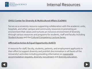 OHSU Center for Diversity & Multicultural Aﬀairs (CeDMA)
Serves as a university resource supporting collaboration with the academic units,
hospitals, and other campus and community resources in promoting an
environment that values and nurtures an inclusive environment of diversity
through various resources and programs for students, staﬀ and faculty including
Student Access and the Cultural Competency Lecture Series.
Aﬃrmative Action & Equal Opportunity (AAEO)
A resource for staﬀ, faculty, students, patients, and employment applicants in
their eﬀort to support diversity and prohibit discrimination in all facets of the
University's activities including providing information on reasonable
accommodation requests, diversity recruitment and diversity education.
Internal Resources
 