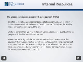 The Oregon Institute on Disability & Development (OIDD)
Located at the Child Development and Rehabilitation Center, it is one of 67
University Centers for Excellence in Developmental Disabilities, located in
major universities throughout the U.S.
We have a more than 40-year history of working to improve quality of life for
people with disabilities and their families.
We embrace the right of the persons with disabilities to determine the
course of their lives and to live as fully integrated, contributing members of
their communities. Our research and projects are all developed with those
missions in mind, and we welcome your feedback, participation and input.
http://www.ohsu.edu/oidd/index.cfm
Internal Resources
 
