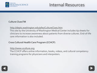 Culture CluesTM
http://depts.washington.edu/pfes/CultureClues.htm
This site by the University ofWashington Medical Center includes tip sheets for
clinicians to increase awareness about patients from diverse cultures. End-of-life
care information is also included.
Cross Cultural Health Care Program (CCHCP)
http://www.xculture.org
The CCHCP oﬀers online information, books, videos, and cultural competency
training programs for physicians and interpreters.
Internal Resources
 