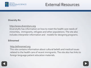Diversity Rx
http://www.diversityrx.org
DiversityRx has information on how to meet the health care needs of
minorities, immigrants, refugees and other populations.The site also
includes interpreter information and models for designing programs.
Ethnomed
http://ethnomed.org
This site contains information about cultural beliefs and medical issues
related to the health care of recent immigrants.The site also has links to
foreign language patient education materials.
External Resources
 