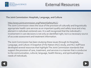 The Joint Commission: Hospitals, Language, and Culture
http://www.jointcommission.org/PatientSafety/HLC/
The Joint Commission views the issue of the provision of culturally and linguistically
appropriate health care services as an important quality and safety issue and a key
element in individual-centered care. It is well recognized that the individual’s i
involvement in care decisions is not only an identiﬁed right, but is a necessary source
of accurate assessment and treatment information.
The Joint Commission has been studying these issues through its Hospitals,
Language, and Culture: A Snapshot of the Nation (HLC) study, and HLC staﬀ have
developed several resources that highlightThe Joint Commission standards that
support the provision of care, treatment, and services in a manner that is conducive
to the communication, cultural, language, health literacy, and spiritual/religious
needs of individuals.
External Resources
 