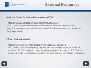 National Center for Cultural Competence (NCCC)
http://www11.georgetown.edu/research/gucchd/nccc
NCCC resources include full-text publications, deﬁnitions of cultural and
linguistic competency, tools and processes for self-assessment, and a Spanish
language portal.
Oﬃce of Minority Health
http://www.omhrc.gov/templates/browse.aspx?lvl=1&lvlID=3
The OMH’s cultural competency site includes recommendations for national
standards for Culturally and Linguistically Appropriate Services (CLAS).The site
also has statistics, publications, and links to other cultural competency resources.
External Resources
 