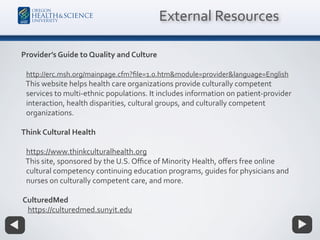 Provider’s Guide to Quality and Culture
http://erc.msh.org/mainpage.cfm?ﬁle=1.0.htm&module=provider&language=English
This website helps health care organizations provide culturally competent
services to multi-ethnic populations. It includes information on patient-provider
interaction, health disparities, cultural groups, and culturally competent
organizations.
Think Cultural Health
https://www.thinkculturalhealth.org
This site, sponsored by the U.S. Oﬃce of Minority Health, oﬀers free online
cultural competency continuing education programs, guides for physicians and
nurses on culturally competent care, and more.
CulturedMed
https://culturedmed.sunyit.edu
External Resources
 