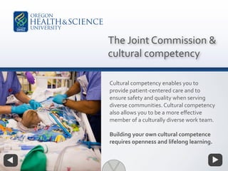 Cultural competency enables you to
provide patient-centered care and to
ensure safety and quality when serving
diverse communities. Cultural competency
also allows you to be a more eﬀective
member of a culturally diverse work team.
Building your own cultural competence
requires openness and lifelong learning.
The Joint Commission &
cultural competency
 