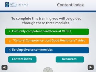 1. Culturally competent healthcare at OHSU
2. “Cultural Competency: Just Good Healthcare” video
Resources
3. Serving diverse communities
Content index
Content index
To complete this training you will be guided
through these three modules.
 