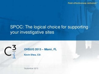 OHSUG 2013 – Miami, FL
Kevin Shea, C3i
SPOC: The logical choice for supporting
your investigative sites
September 2013
 