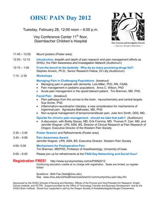 OHSU PAIN Day 2012
         Tuesday, February 28, 12:00 noon – 6:00 p.m.

                  Vey Conference Center 11th floor,
                  Doernbecher Children’s Hospital


11:45 – 12:00        Mount posters (Poster area)
12:00 - 12:15        Introduction, breadth and depth of pain research and pain management efforts as
                     OHSU, the Pain Awareness and Investigation Network (Auditorium)
12:15 – 1:00         From the bench to the bedside: Why do so many promising drugs fail?
                     Stephen Arneric, Ph.D., Senior Research Fellow, Eli Lilly (Auditorium)
1:15 - 2:30          Workshops
                     Managing Pain in Challenging Populations (breakout)
                     • Managing pain in people with dementia. Lois Miller, PhD, RN, FAAN.
                     • Pain management in pediatric populations. Anna C. Wilson, PhD
                     • Acute pain management in the opioid tolerant patient. Tim Brennan, MD, PhD.
                     Facial Pain (breakout)
                     • Pain pathways from the cornea to the brain: neurochemistry and central targets.
                        Sue Aicher, PhD.
                     • Inflammation-neurotrophin interplay: a new consideration for mechanisms of
                        trigeminal pain. Agnieszka Balkowiec, MD, PhD.
                     • Non-surgical management of temporomandibular pain. Julie Ann Smith, DDS, MD.
                     Opioids for chronic pain management: should we take that path? (Auditorium)
                     • A discussion, with Bretty Stacey, MD, Erik Fromme, MD, Thomas P. Carr, MD, and
                        Jennifer Wagner, LPN, ASN, BS, Director of Clinical Research at Pain Research of
                        Oregon, Executive Director of the Western Pain Society
2:30 – 3:45          Poster Session and Refreshments (Poster area)
3:45 – 4:00          Pain Awareness Award:
                     Jennifer Wagner, LPN, ASN, BS, Executive Director, Western Pain Society
4:00- 5:00           Mechanisms for Postoperative Pain
                     Tim Brennan, MD/PhD, Professor of Anesthesiology, University of Iowa.
5:00 – 6:00          Please join us for refreshments at the PAIN Day Networking and Social Hour!

Registration FREE!                http://www.surveymonkey.com/s/PAIN2012
                     Continuing education credits at no charge with registration. Seats are limited, so register
                     today!

                     Questions: Beth Fee (feeb@ohsu.edu)
                     See: www.ohsu.edu/xd/health/services/brain/in-community/ohsu-pain-day.cfm

Sponsored by the OHSU Schools of Nursing and Dentistry, Offices of the Provost and Vice-President for Research, Knight
Cancer Institute, and OCTRI. Support provided by the Office of Technology Transfer and Business Development and by the
OHSU Brain Institute. Social hour supported in part by the Oregon Society of Anesthesiologists/Haugen Endowment.
 