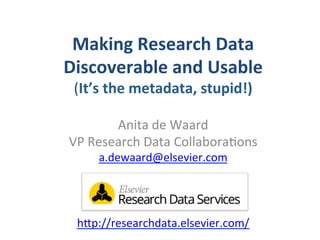 Making	
  Research	
  Data	
  	
  
Discoverable	
  and	
  Usable	
  	
  
(It’s	
  the	
  metadata,	
  stupid!)	
  
Anita	
  de	
  Waard	
  
VP	
  Research	
  Data	
  Collabora7ons	
  
a.dewaard@elsevier.com	
  
	
  
	
  
	
  
h=p://researchdata.elsevier.com/	
  	
  	
  
 