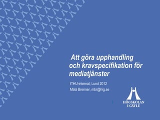Att göra upphandling
och kravspecifikation för
mediatjänster
ITHU-internat, Lund 2012
Mats Brenner, mbr@hig.se
 