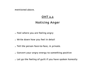 mentioned above.


                           OHT 2.2

                     Noticing Anger


   Feel where you are feeling angry


   Write down how you feel in detail


   Tell the person face-to-face, in private.


   Convert your angry energy to something positive


   Let go the feeling of guilt if you have spoken honestly
 