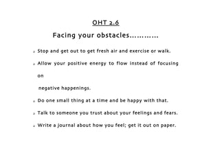 OHT 2.6

          Facing your obstacles…………

   Stop and get out to get fresh air and exercise or walk.

   Allow your positive energy to flow instead of focusing

    on

    negative happenings.

   Do one small thing at a time and be happy with that.

   Talk to someone you trust about your feelings and fears.

   Write a journal about how you feel; get it out on paper.
 