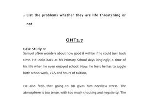    List the problems whether they are life threatening or

    not



                            OHT2.7
Case Study 2:
Samuel often wonders about how good it will be if he could turn back
time. He looks back at his Primary School days longingly, a time of
his life when he even enjoyed school. Now, he feels he has to juggle
both schoolwork, CCA and hours of tuition.


He also feels that going to BB gives him needless stress. The
atmosphere is too tense, with too much shouting and negativity. The
 