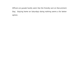 Officers on parade hardly seem like the friendly sort on Recruitment
Day. Staying home on Saturdays doing nothing seems a far better
option.
 