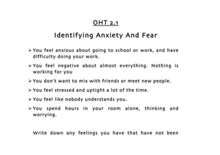 OHT 2.1

          Identifying Anxiety And Fear

 You feel anxious about going to school or work, and have
  difficulty doing your work.
 You feel negative about almost everything. Nothing is
  working for you
 You don’t want to mix with friends or meet new people.
 You feel stressed and uptight a lot of the time.
 You feel like nobody understands you.
 You spend    hours   in   your   room   alone,   thinking   and
  worrying.


 Write down any feelings you have that have not been
 