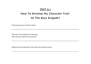 OHT 6.1
              How To Develop My Character Trait
                                At The Boys Brigade?

Find a person you admire most.

______________________________________________________________________________


Tell your friend about this person:
Why do you admire this person?

______________________________________________________________________________



What kind of character traits does this person have?

________________________________________________________________________________________________________________
 