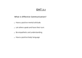 OHT 7.1


What is Effective Communication?


   Have a positive mental attitude.

   Let others speak and have their turn

   Be empathetic and understanding

   Have a positive body language
 