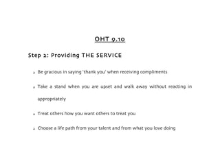 OHT 9.10

Step 2: Providing THE SERVICE

    Be gracious in saying ‘thank you’ when receiving compliments


    Take a stand when you are upset and walk away without reacting in

     appropriately


    Treat others how you want others to treat you


    Choose a life path from your talent and from what you love doing
 