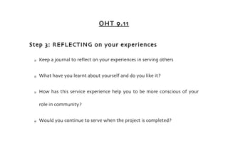 OHT 9.11


Step 3: REFLECTING on your experiences

    Keep a journal to reflect on your experiences in serving others


    What have you learnt about yourself and do you like it?


    How has this service experience help you to be more conscious of your

     role in community?


    Would you continue to serve when the project is completed?
 