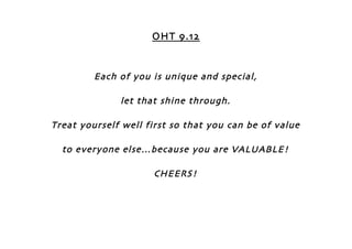 OHT 9.12


         Each of you is unique and special,

              let that shine through.

Treat yourself well first so that you can be of value

  to everyone else…because you are VALUABLE!

                     CHEERS!
 